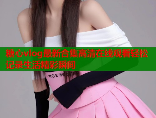 糖心vlog最新合集高清在线观看轻松记录生活精彩瞬间