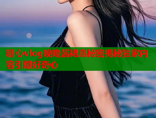 糖心vlog晚晚酱裙底秘密揭秘独家内容引爆好奇心