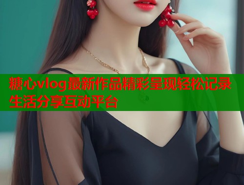 糖心vlog最新作品精彩呈现轻松记录生活分享互动平台
