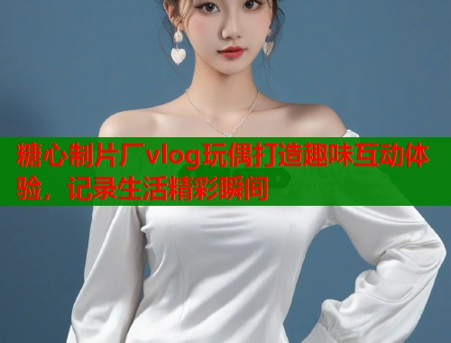 糖心制片厂vlog玩偶打造趣味互动体验，记录生活精彩瞬间