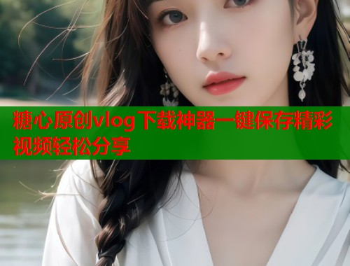 糖心原创vlog下载神器一键保存精彩视频轻松分享  第2张