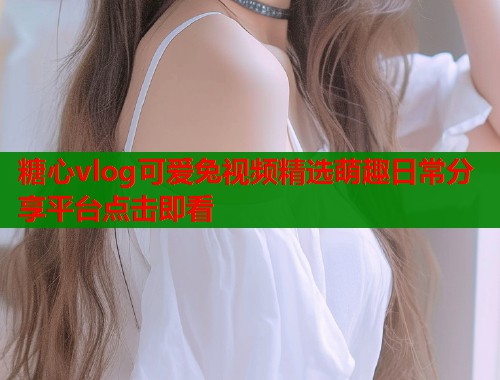 糖心vlog可爱兔视频精选萌趣日常分享平台点击即看