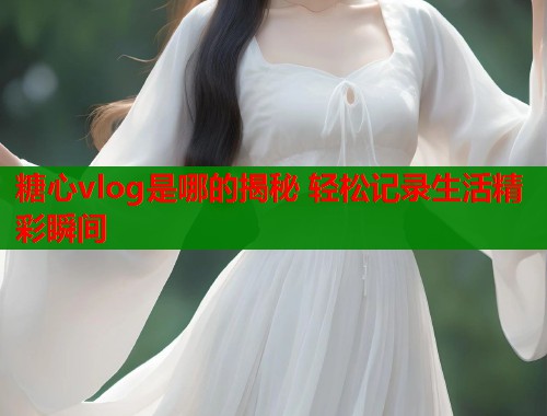糖心vlog是哪的揭秘 轻松记录生活精彩瞬间  第1张