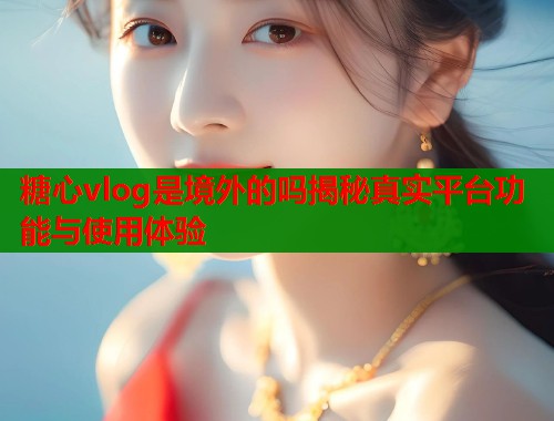 糖心vlog是境外的吗揭秘真实平台功能与使用体验  第1张