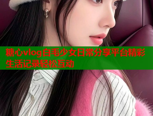 糖心vlog白毛少女日常分享平台精彩生活记录轻松互动  第1张