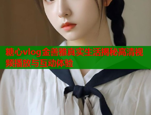 糖心vlog金善雅真实生活揭秘高清视频播放与互动体验  第1张