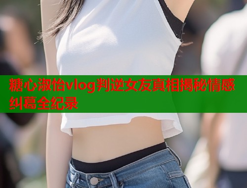 糖心淑怡vlog判逆女友真相揭秘情感纠葛全纪录  第1张
