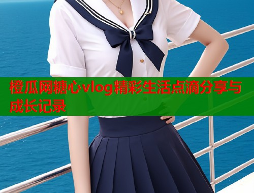 橙瓜网糖心vlog精彩生活点滴分享与成长记录  第1张