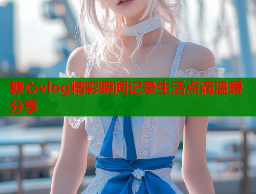 糖心vlog精彩瞬间记录生活点滴温暖分享  第1张