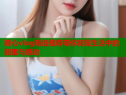 糖心vlog精选推荐带你发现生活中的甜蜜与感动  第1张