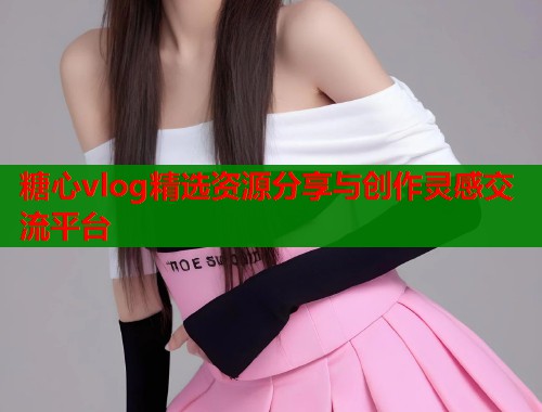 糖心vlog精选资源分享与创作灵感交流平台