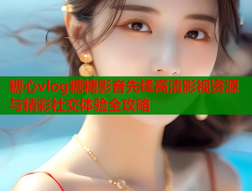 糖心vlog糖糖影音先锋高清影视资源与精彩社交体验全攻略