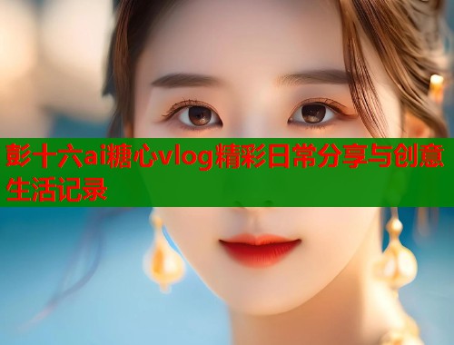 彭十六ai糖心vlog精彩日常分享与创意生活记录