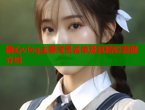 糖心vlog主要演员名单及其精彩表现介绍  第1张