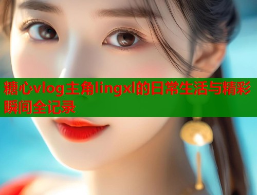 糖心vlog主角lingxl的日常生活与精彩瞬间全记录