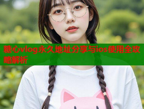 糖心vlog永久地址分享与ios使用全攻略解析