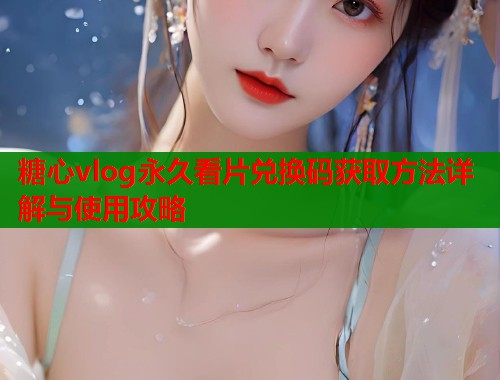 糖心vlog永久看片兑换码获取方法详解与使用攻略