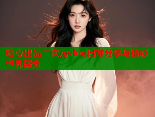 糖心出品二次元vlog日常分享与精彩世界探索
