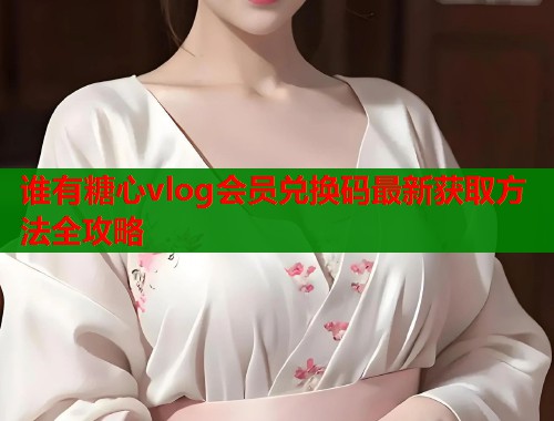 谁有糖心vlog会员兑换码最新获取方法全攻略