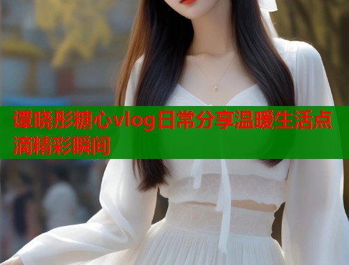 谭晓彤糖心vlog日常分享温暖生活点滴精彩瞬间  第2张