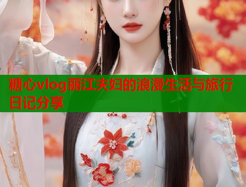 糖心vlog丽江夫妇的浪漫生活与旅行日记分享  第1张
