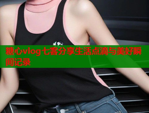 糖心vlog七客分享生活点滴与美好瞬间记录