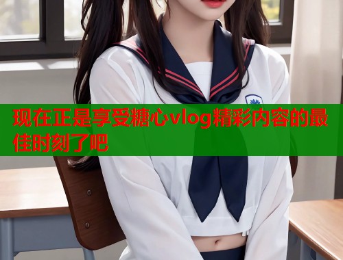 现在正是享受糖心vlog精彩内容的最佳时刻了吧