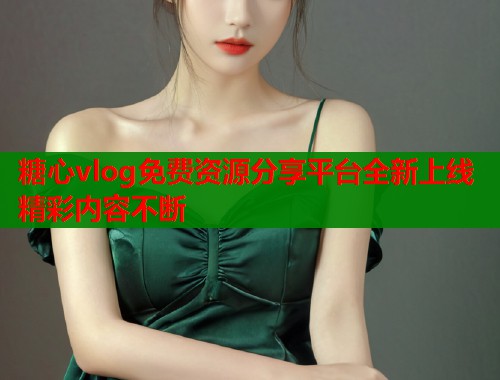 糖心vlog免费资源分享平台全新上线精彩内容不断