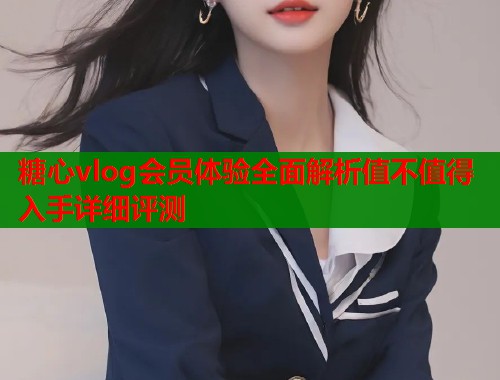 糖心vlog会员体验全面解析值不值得入手详细评测  第2张