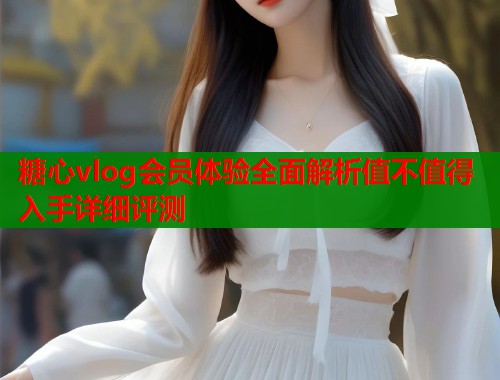 糖心vlog会员体验全面解析值不值得入手详细评测