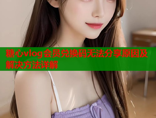 糖心vlog会员兑换码无法分享原因及解决方法详解