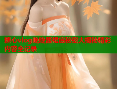 糖心vlog晚晚酱裙底秘密大揭秘精彩内容全记录