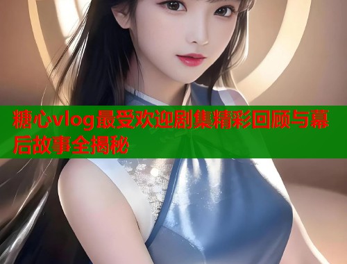 糖心vlog最受欢迎剧集精彩回顾与幕后故事全揭秘