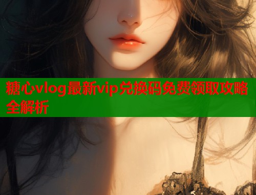 糖心vlog最新vip兑换码免费领取攻略全解析