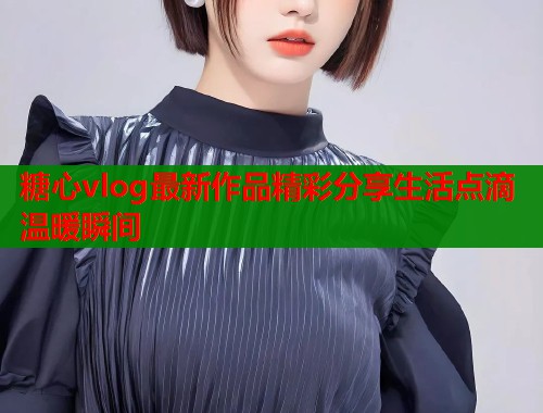 糖心vlog最新作品精彩分享生活点滴温暖瞬间  第2张
