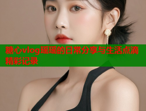糖心vlog瑶瑶的日常分享与生活点滴精彩记录