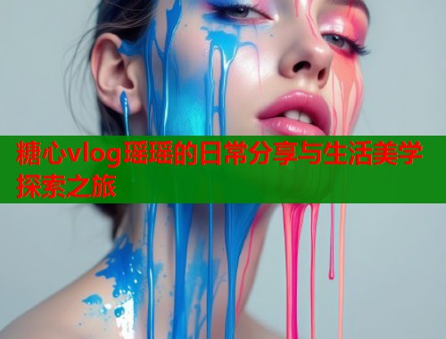 糖心vlog瑶瑶的日常分享与生活美学探索之旅