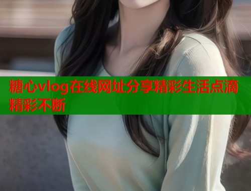 糖心vlog在线网址分享精彩生活点滴精彩不断