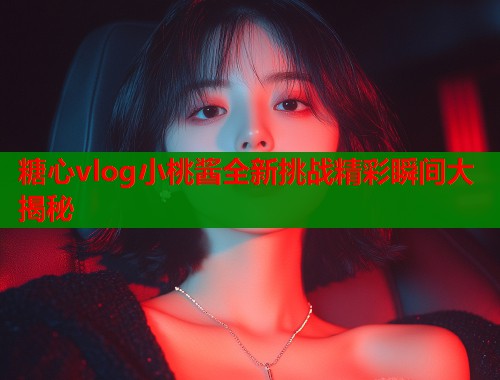 糖心vlog小桃酱全新挑战精彩瞬间大揭秘