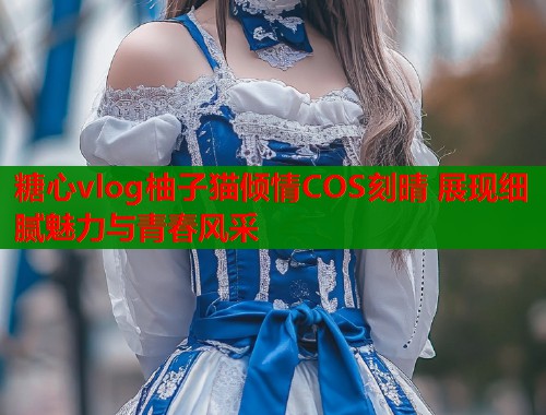 糖心vlog柚子猫倾情COS刻晴 展现细腻魅力与青春风采