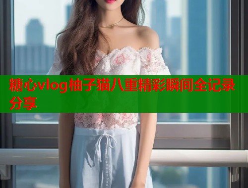 糖心vlog柚子猫八重精彩瞬间全记录分享