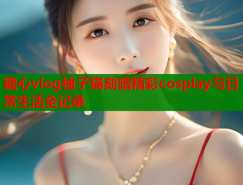 糖心vlog柚子猫刻晴精彩cosplay与日常生活全记录