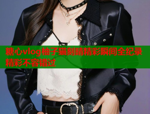 糖心vlog柚子猫刻晴精彩瞬间全纪录精彩不容错过