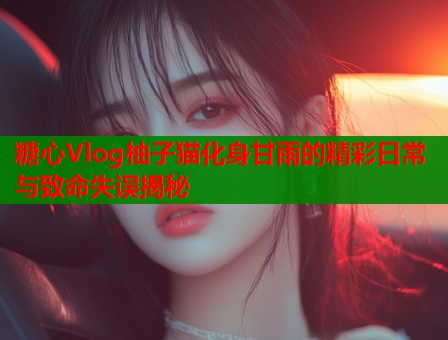 糖心Vlog柚子猫化身甘雨的精彩日常与致命失误揭秘