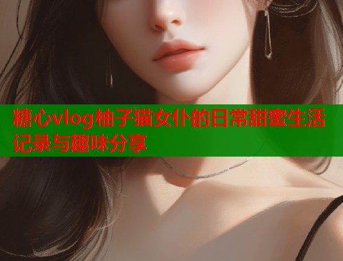 糖心vlog柚子猫女仆的日常甜蜜生活记录与趣味分享