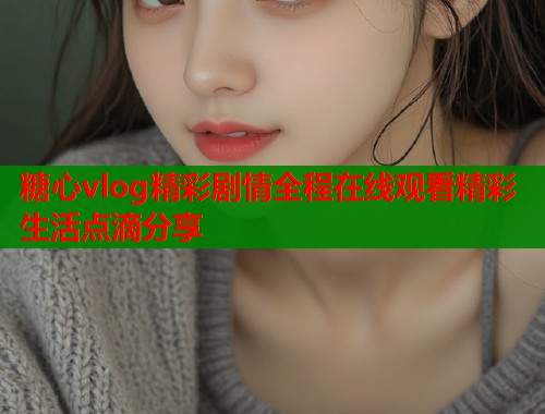 糖心vlog精彩剧情全程在线观看精彩生活点滴分享  第2张