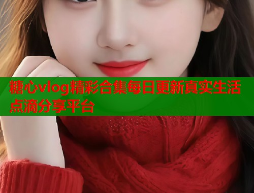 糖心vlog精彩合集每日更新真实生活点滴分享平台