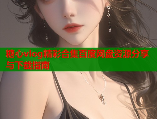 糖心vlog精彩合集百度网盘资源分享与下载指南  第2张