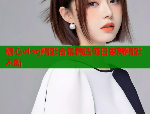 糖心vlog精彩合集精选每日更新精彩不断