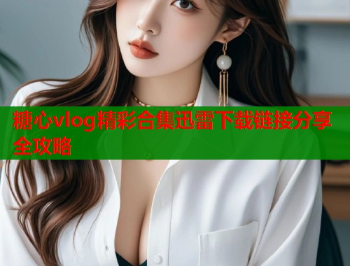 糖心vlog精彩合集迅雷下载链接分享全攻略